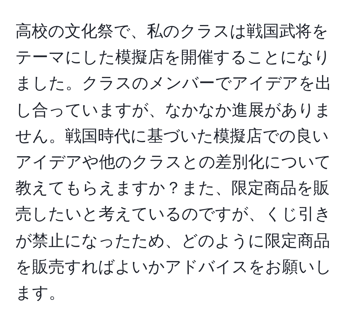 高校の文化祭で、私のクラスは戦国武将をテーマにした模擬店を開催することになりました。クラスのメンバーでアイデアを出し合っていますが、なかなか進展がありません。戦国時代に基づいた模擬店での良いアイデアや他のクラスとの差別化について教えてもらえますか？また、限定商品を販売したいと考えているのですが、くじ引きが禁止になったため、どのように限定商品を販売すればよいかアドバイスをお願いします。