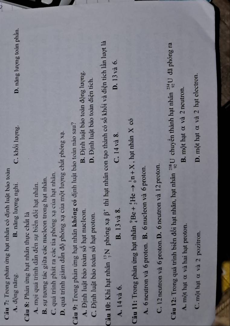 Trong phản ứng hạt nhân có định luật bảo toàn
A. động năng. B. năng lượng nghi. C. khối lượng. D. năng lượng toàn phần.
Câu 8: Phân ứng hạt nhân thực chất là
A. mọi quá trình dẫn đến sự biến đổi hạt nhân.
B. sự tương tác giữa các nucleon trong hạt nhân.
C. quá trình phát ra các tia phóng xạ của hạt nhân.
D. quá trình giảm dẫn độ phóng xạ của một lượng chất phóng xạ.
Câu 9: Trong phản ứng hạt nhân không có định luật bảo toàn nào sau?
A. Định luật bảo toàn số hạt nucleon. B. Định luật bảo toàn động lượng.
C. Định luật bào toàn số hạt proton. D. Định luật bảo toàn điện tích.
Câu 10: Khi hạt nhân _7^((13)N phóng xạ beta ^+) thì hạt nhân con tạo thành có số khối và điện tích lần lượt là
A. 14 và 6. B. 13 và 8. C. 14 và 8. D. 13 và 6.
Câu 11: Trong phản ứng hạt nhân _4^9Be+_2^4Heto _0^1n+X , hạt nhân X có
A. 6 neutron và 6 proton. B. 6 nucleon và 6 proton.
C. 12 neutron và 6 proton. D. 6 neutron và 12 proton.
Câu 12: Trong quá trình biến đổi hạt nhân, hạt nhân _(92)^(238)U chuyển thành hạt nhân _(92)^(234)U đã phóng ra
A. một hạt α và hai hạt proton. B. một hạt α và 2 neutron.
C. một hạt α và 2 pozitron. D. một hạt α và 2 hạt electron.