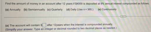 Find the amount of money in an account after 12 years if $4000 is deposited at 9% annual interest compounded as follows
(a) Annually (b) Semiannually (c) Quarterly (d) Daily (Use n=365.) (e) Continuously
(a) The account will contain $□ after 12years when the interest is compounded annually.
(Simplify your answer. Type an integer or decimal rounded to two decimal places as needed.)