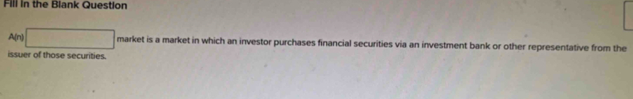 Fill in the Blank Question 
A(n) □ market is a market in which an investor purchases financial securities via an investment bank or other representative from the 
issuer of those securities.