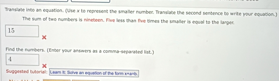 Translate into an equation. (Use x to represent the smaller number. Translate the second sentence to write your equation.) 
The sum of two numbers is nineteen. Five less than five times the smaller is equal to the larger.
15
x
Find the numbers. (Enter your answers as a comma-separated list.) 
4 
Suggested tutorial: Learn It: Solve an equation of the form x+a=b.