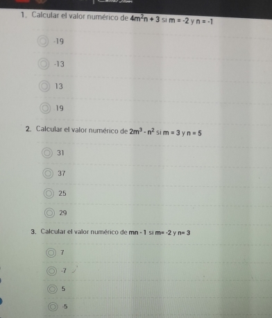 Calcular el valor numérico de 4m^2n+3 S1 m=-2 y n=-1
-19
-13
13
19
2. Calcular el valor numérico de 2m^3-n^2 5.1 m=3 y n=5
31
37
25
29
3. Calcular el valor numérico de mn-1 s m=-2 Y n=3
7
-7
5
-5