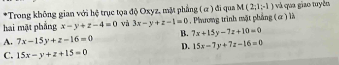 Trong không gian với hệ trục tọa độ Oxyz, mặt phẳng ( α) đi qua M(2;1;-1) và qua giao tuyền
hai mặt phẳng x-y+z-4=0 và 3x-y+z-1=0. Phương trình mặt phẳng (α ) là
B. 7x+15y-7z+10=0
A. 7x-15y+z-16=0
D. 15x-7y+7z-16=0
C. 15x-y+z+15=0