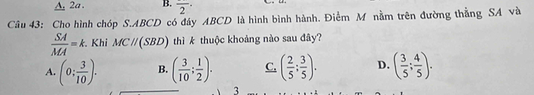 A. 2a. B. overline 2^((·) 
Câu 43: Cho hình chóp S. ABCD có đáy ABCD là hình bình hành. Điềm M nằm trên đường thằng SA và
frac SA)MA=k. . Khi MCparallel (SBD) thì k thuộc khoảng nào sau đây?
A. (0; 3/10 ). B. ( 3/10 ; 1/2 ). C. ( 2/5 ; 3/5 ). D. ( 3/5 ; 4/5 ). 
3