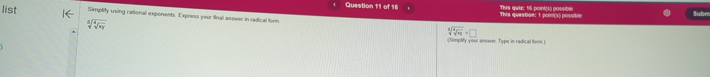 This quiz: 16 point(s) possible
list This question: 1 point(s) possible Subm
Simplify using rational exponents. Express your final answer in radical form.
sqrt[8](sqrt [4]xy)
sqrt[8](sqrt [4]xy)=□
(Simplify your answer. Type in radical form.)