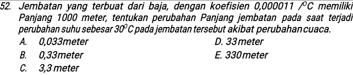 Jembatan yang terbuat dari baja, dengan koefisien 0,000011 overline /^circ C memiliki
Panjang 1000 meter, tentukan perubahan Panjang jembatan pada saat terjadi
perubahan suhu sebesar 30°C pada jembatan tersebut akibat perubahancuaca.
A. 0,033meter D. 33 meter
B. 0,33meter E. 330 meter
C. 3,3 meter