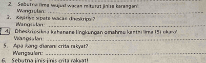 Sebutna lima wujud wacan miturut jinise karangan! 
Wangsulan:_ 
3. Kepriye sipate wacan dheskripsi? 
Wangsulan:_ 
4 Dheskripsikna kahanane lingkungan omahmu kanthi lima (5) ukara! 
Wangsulan:_ 
5. Apa kang diarani crita rakyat? 
Wangsulan:_ 
6. Sebutna iinis-iinis crita rakvat!