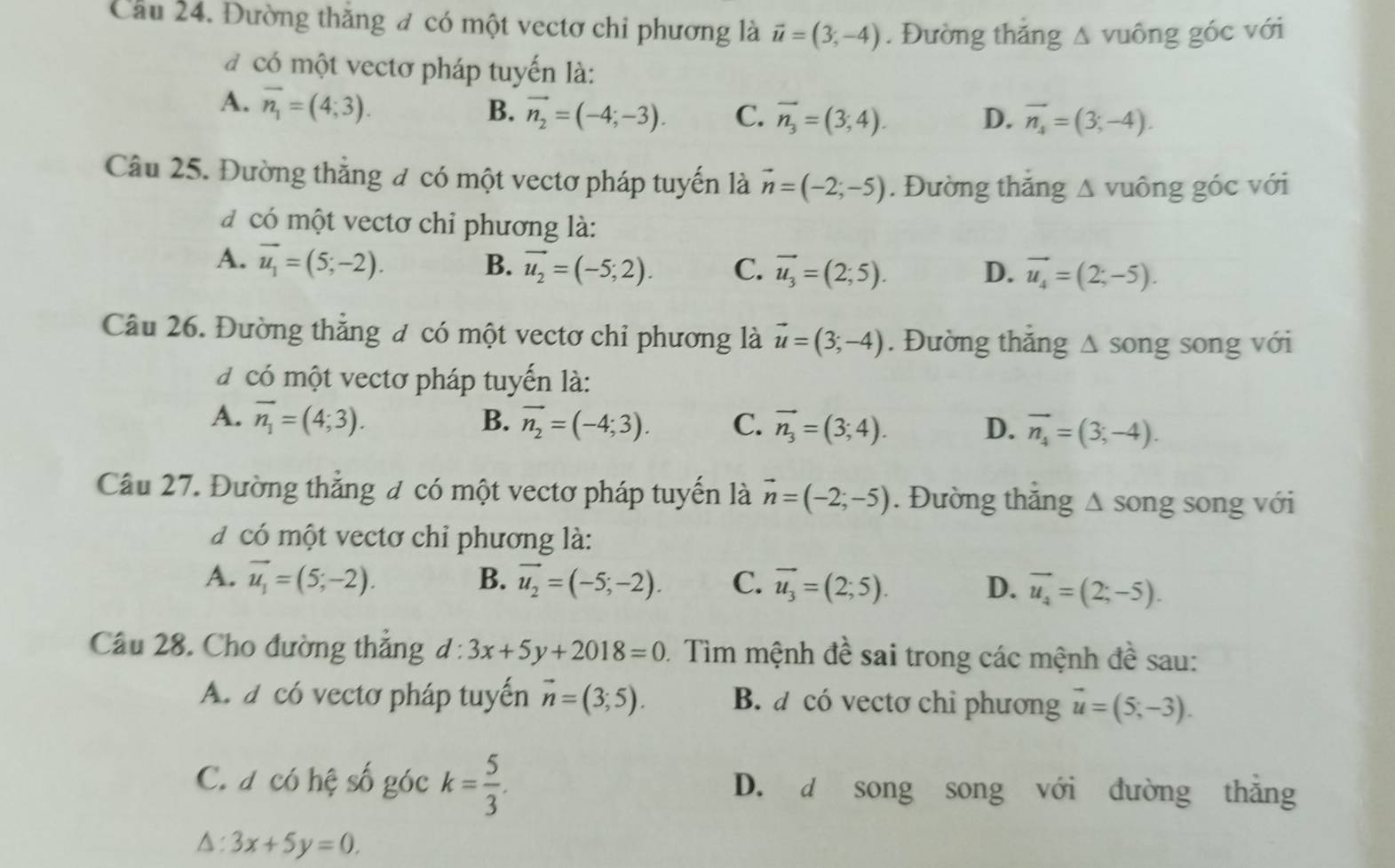 Cầu 24. Đường thăng đ có một vectơ chi phương là vector u=(3,-4). Đường thắng △ vuông góc với
có một vectơ pháp tuyến là:
A. overline n_1=(4;3).
B. vector n_2=(-4;-3). C. vector n_3=(3,4). D. overline n_4=(3;-4).
Câu 25. Đường thẳng đ có một vectơ pháp tuyến là vector n=(-2;-5). Đường thăng Δ vuông góc với
d có một vectơ chỉ phương là:
A. vector u_1=(5;-2). B. vector u_2=(-5;2). C. vector u_3=(2;5). D. vector u_4=(2;-5).
Câu 26. Đường thẳng đ có một vectơ chỉ phương là vector u=(3;-4). Đường thăng ∆ song song với
d có một vectơ pháp tuyến là:
A. overline n_1=(4;3). B. vector n_2=(-4;3). C. vector n_3=(3;4). D. vector n_4=(3;-4).
Câu 27. Đường thẳng đ có một vectơ pháp tuyến là vector n=(-2;-5). Đường thắng ∆ song song với
d có một vectơ chỉ phương là:
A. vector u_1=(5;-2). B. vector u_2=(-5;-2). C. vector u_3=(2;5). D. vector u_4=(2;-5).
Câu 28. Cho đường thắng d:3x+5y+2018=0 0. Tìm mệnh đề sai trong các mệnh đề sau:
A. a có vectơ pháp tuyến vector n=(3;5). B. a có vectơ chi phương vector u=(5;-3).
C. a có hệ số góc k= 5/3 . D. d song song với đường thắng
△ :3x+5y=0.