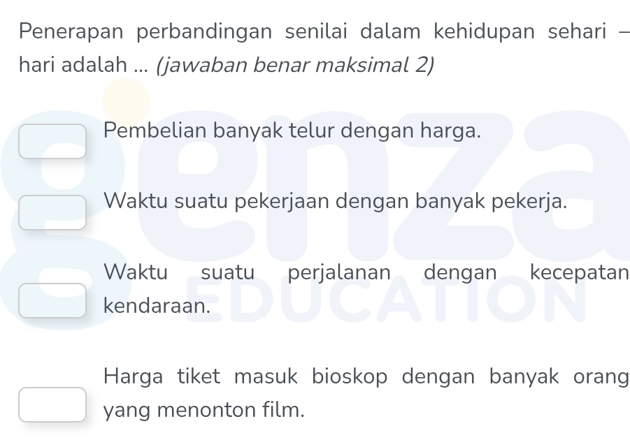 Penerapan perbandingan senilai dalam kehidupan sehari -
hari adalah ... (jawaban benar maksimal 2)
Pembelian banyak telur dengan harga.
Waktu suatu pekerjaan dengan banyak pekerja.
Waktu suatu perjalanan dengan kecepatan
kendaraan.
Harga tiket masuk bioskop dengan banyak orang
yang menonton film.