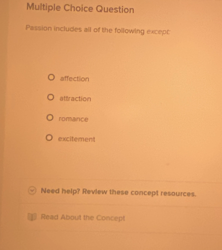 Question
Passion includes all of the following except:
affection
attraction
romance
excitement
Need help? Review these concept resources.
Read About the Concept