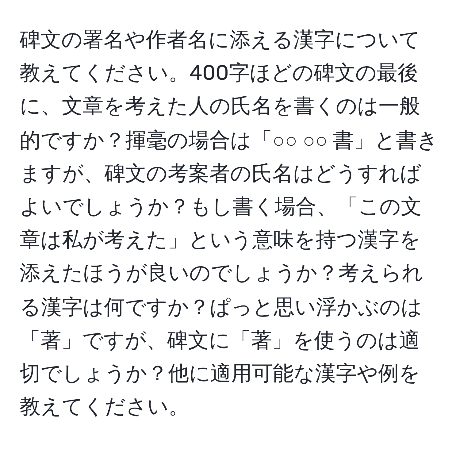 碑文の署名や作者名に添える漢字について教えてください。400字ほどの碑文の最後に、文章を考えた人の氏名を書くのは一般的ですか？揮毫の場合は「○○ ○○ 書」と書きますが、碑文の考案者の氏名はどうすればよいでしょうか？もし書く場合、「この文章は私が考えた」という意味を持つ漢字を添えたほうが良いのでしょうか？考えられる漢字は何ですか？ぱっと思い浮かぶのは「著」ですが、碑文に「著」を使うのは適切でしょうか？他に適用可能な漢字や例を教えてください。