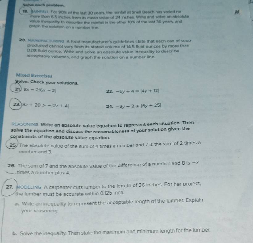 Solve each problem. 
19. MAINFALI. For 90% of the last 30 years, the rainfall at Shell Beach has varied no 
more than 6.5 inches from its mean value of 24 inches. Write and solve an absolute 
value inequality to describe the rainfall in the other 10% of the last 30 years, and 
1 graph the solution on a number line. 
20. MANUFACTURING A food manufacturer's guidelines state that each can of soup 
produced cannot vary from its stated volume of 14.5 fluid ounces by more than
0.08 fluid ounce. Write and solve an absolute value inequality to describe 
acceptable volumes, and graph the solution on a number line. 
Mixed Exercises 
Solve. Check your solutions. 
21, 8x=2|6x-2|
22. -6y+4=|4y+12|
23. 8z+20>-|2z+4| 24. -3y-2≤ |6y+25|
REASONING Write an absolute value equation to represent each situation. Then 
solve the equation and discuss the reasonableness of your solution given the 
constraints of the absolute value equation. 
25. The absolute value of the sum of 4 times a number and 7 is the sum of 2 times a 
number and 3. 
26. The sum of 7 and the absolute value of the difference of a number and 8 is −2
times a number plus 4. 
27. MODELING A carpenter cuts lumber to the length of 36 inches. For her project, 
the lumber must be accurate within 0.125 inch. 
a. Write an inequality to represent the acceptable length of the lumber. Explain 
your reasoning. 
b. Solve the inequality. Then state the maximum and minimum length for the lumber.