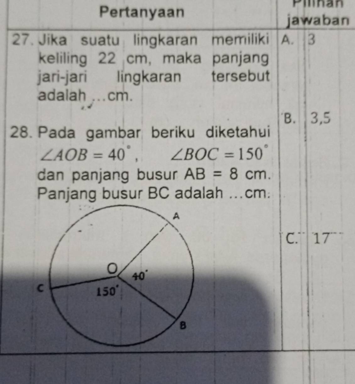 Pertanyaan
Pilinan
jawaban
27. Jika suatu lingkaran memiliki A. 3
keliling 22 cm, maka panjang
jari-jari lingkaran  tersebut
adalah ...cm.
B. 3,5
28. Pada gambar beriku diketahui
∠ AOB=40°, ∠ BOC=150°
dan panjang busur AB=8cm.
Panjang busur BC adalah ...cm:
C. 7 17^-