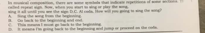 In musical composition, there are some symbols that indicate repetitions of some sections. T 1
called repeat sign. Now, when you start to sing or play the song,
sing it all until you see the sign D.C. Al coda. How will you going to sing the song?
A. Sing the song from the beginning.
B. Go back to the beginning and end.
C. This means I must go back to the beginning.
D. It means I'm going back to the beginning and jump or proceed on the coda.