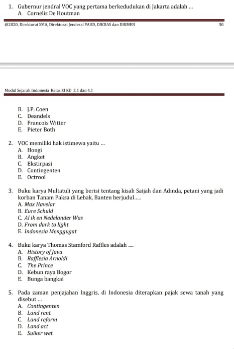 Gubernur jendral VOC yang pertama berkedudukan di Jakarta adalah ...
A. Cornelis De Houtman
@2020, Direktorat SMA, Direktorat Jenderal PAUD, DIKDAS dan DIKMEN 30
Modul Sejarah Indonesia Kelas XI KD 3. 1 dan 4.1
B. J.P. Coen
C. Deandels
D. Francois Witter
E. Pieter Both
2. VOC memiliki hak istimewa yaitu ...
A. Hongi
B. Angket
C. Ekstirpasi
D. Contingenten
E. Octrooi
3. Buku karya Multatuli yang berisi tentang kisah Saijah dan Adinda, petani yang jadi
korban Tanam Paksa di Lebak, Banten berjudul.....
A. Max Havelar
B. Eure Schuld
C. Al ik en Nedelander Was
D. From dark to light
E. Indonesia Menggugat
4. Buku karya Thomas Stamford Raffles adalah ....
A. History of Java
B. Rafflesia Arnoldi
C. The Prince
D. Kebun raya Bogor
E. Bunga bangkai
5. Pada zaman penjajahan Inggris, di Indonesia diterapkan pajak sewa tanah yang
disebut ...
A. Contingenten
B. Land rent
C. Land reform
D. Land act
E. Suiker wet