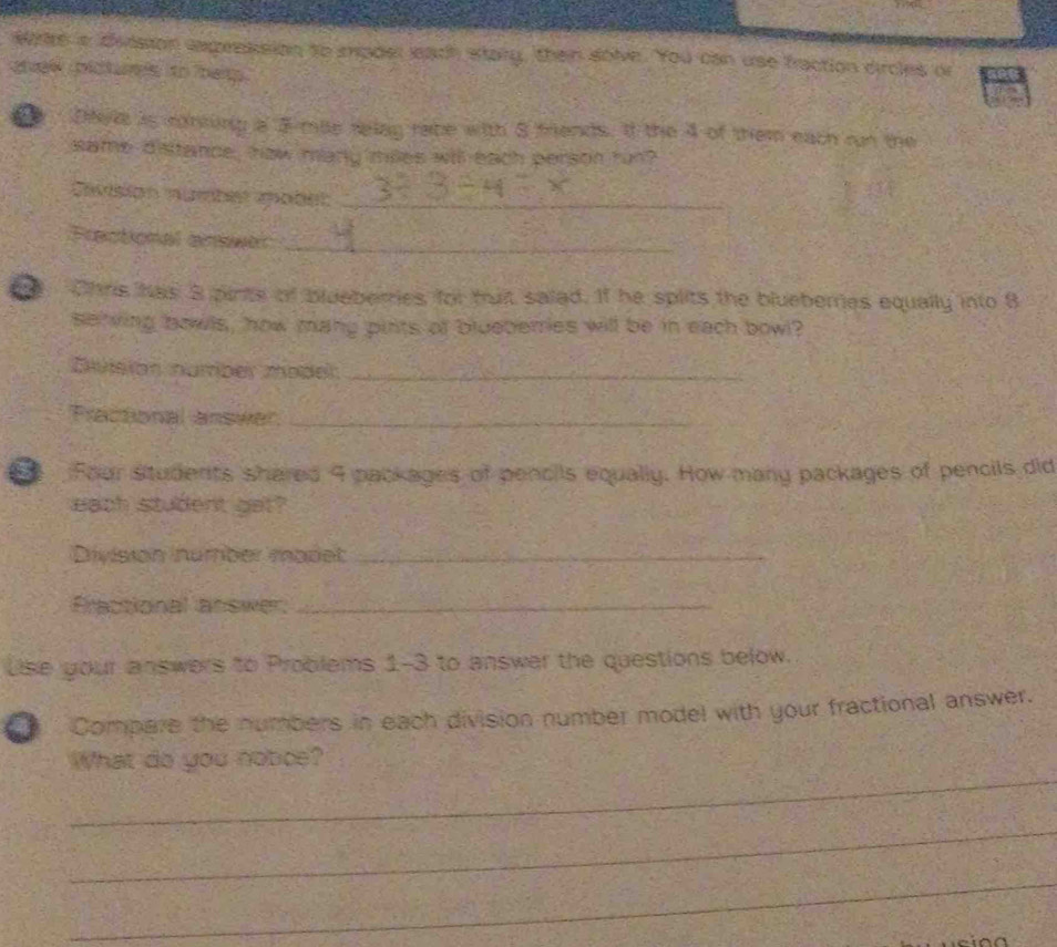 wie a dvision expreksion to mpder leach stary, then solve. You can use fraction dircles or 
chew plcturs ito hep . 
Dheke is rontung a 3-mile relag rabe with 8 friends. If the 4 of them each run the 
same distance, haw many milles will each person run? 
asion mumbes sobet_ 
Fractional answer_ 
n Ohns has 3 pints of blueberries for tuit salad. If he splits the blueberes equally into 8
serving bowls, how mang pints of blueberries will be in each bowl? 
División númber model_ 
Fractional answer_ 
Four students shared 9 packages of pencils equally. How many packages of pencils did 
each student gat? 
División number madet_ 
Fractional answer._ 
Lise your answers to Problems 1-3 to answer the questions below. 
Compare the numbers in each division number model with your fractional answer. 
_ 
What do you notice? 
_ 
_