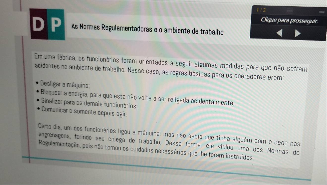 1 / 2 
Clique para prosseguir. 
DP As Normas Regulamentadoras e o ambiente de trabalho 
Em uma fábrica, os funcionários foram orientados a seguir algumas medidas para que não sofram 
acidentes no ambiente de trabalho. Nesse caso, as regras básicas para os operadores eram: 
Desligar a máquina; 
Bloquear a energia, para que esta não volte a ser religada acidentalmente; 
Sinalizar para os demais funcionários; 
Comunicar e somente depois agir. 
Certo dia, um dos funcionários ligou a máquina, mas não sabia que tinha alguém com o dedo nas 
engrenagens, ferindo seu colega de trabalho. Dessa forma, ele violou uma das Normas de 
Regulamentação, pois não tomou os cuidados necessários que lhe foram instruídos.