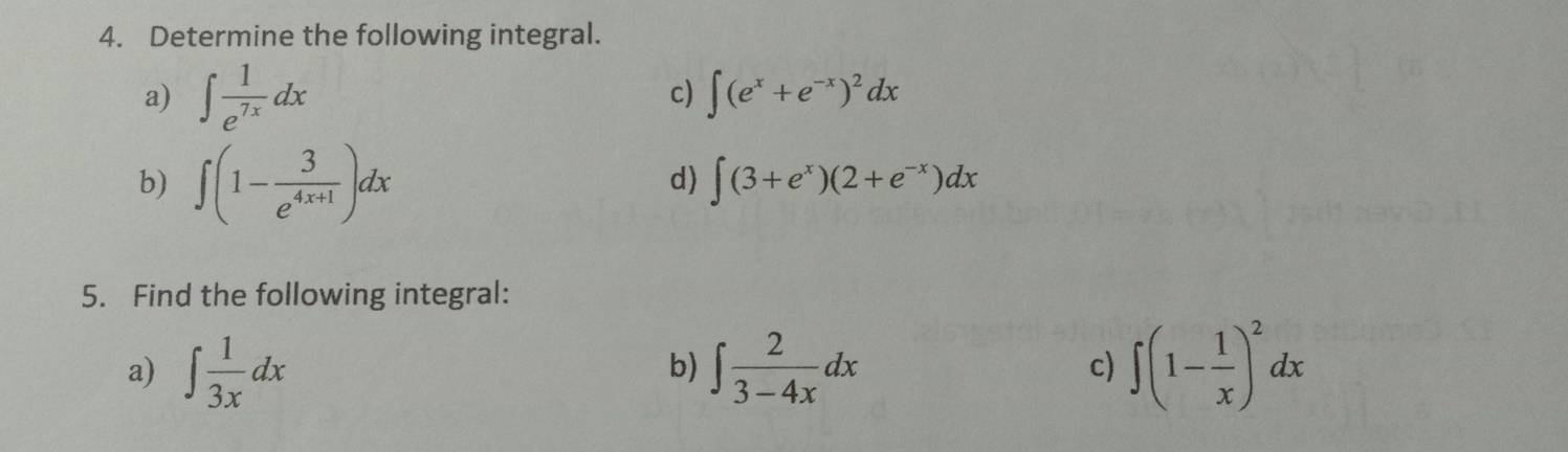 Determine the following integral. 
a) ∈t  1/e^(7x) dx c) ∈t (e^x+e^(-x))^2dx
b) ∈t (1- 3/e^(4x+1) )dx
d) ∈t (3+e^x)(2+e^(-x))dx
5. Find the following integral: 
a) ∈t  1/3x dx ∈t  2/3-4x dx ∈t (1- 1/x )^2dx
b) 
c)