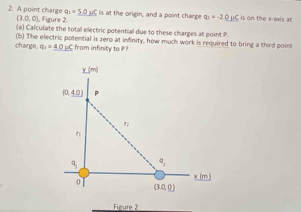 A point charge q_1=_ 5.0mu C is at the origin, and a point charge q_2=-2.0mu C is on the x-axis at
(3.0,0) , Figure 2.
(a) Calculate the total electric potential due to these charges at point P.
(b) The electric potential is zero at infinity, how much work is required to bring a third point
charge, q_3=_ 4.0mu C from infinity to P?
Figure 2