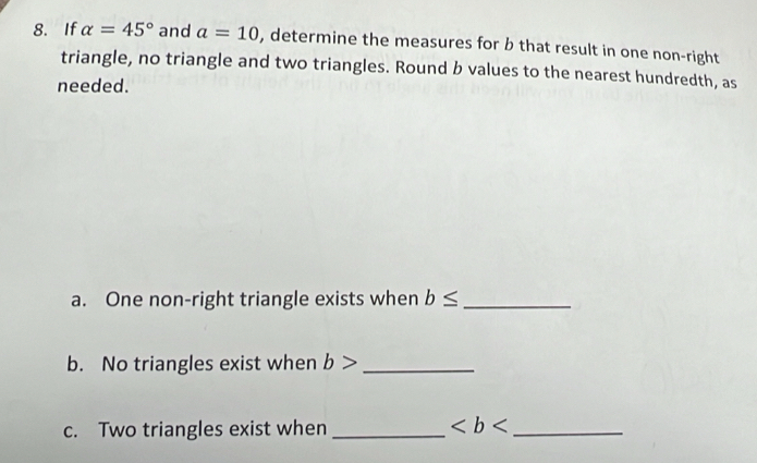 If alpha =45° and a=10 , determine the measures for b that result in one non-right 
triangle, no triangle and two triangles. Round b values to the nearest hundredth, as 
needed. 
a. One non-right triangle exists when b≤ _ 
b. No triangles exist when b> _ 
c. Two triangles exist when _ _