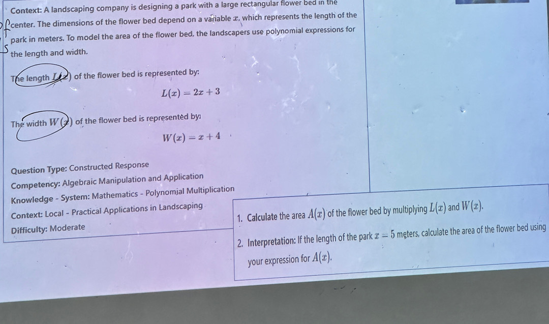 Context: A landscaping company is designing a park with a large rectangular flower bed in the 
center. The dimensions of the flower bed depend on a variable x, which represents the length of the 
park in meters. To model the area of the flower bed, the landscapers use polynomial expressions for 
the length and width. 
The length Iea ) of the flower bed is represented by:
L(x)=2x+3
The width W (2) of the flower bed is represented by:
W(x)=x+4
Question Type: Constructed Response 
Competency: Algebraic Manipulation and Application 
Knowledge - System: Mathematics - Polynomjal Multiplication 
Context: Local - Practical Applications in Landscaping 
Difficulty: Moderate 1. Calculate the area A(x) of the flower bed by multiplying L(x) and W(x). 
2. Interpretation: If the length of the park x=5 meters, calculate the area of the flower bed using 
your expression for A(x).