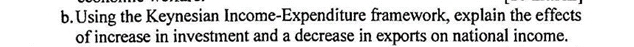 Using the Keynesian Income-Expenditure framework, explain the effects 
of increase in investment and a decrease in exports on national income.