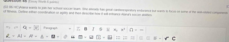 (Essay Worth 6 points) 
(02.06 HC)Alana wants to join her school soccer team. She already has great cardiorespiratory endurance but wants to focus on some of the skill-related components 
of fitness. Define either coordination or agility and then describe how it will enhance Alana's soccer abilities 
Paragraph T B I U X2 x² Ω I