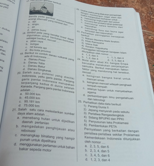 Banya
(   a (ambar ber br
in pikia knologi
22. Useha-ysaha yang dšakukan pemenntah
dengan membangun cagar alam dan
susla marçasatan bartuluán untul
meandungi ingkuegan dân polus
Randa pada gambar memanfastkan Kepunahar
a. api
. konversi dan protekşi tahan potensin!
a melindunal satua tertents der
energi alternalif yang berssal dan d. mendungi flors dan fauna aga
c zir b angin
, duduk d. panas bumi
temindan dari kepunahan
23. Perhatikan peninggalan bersejarah
benkyt
is 18. Simbol peta yang bersifat linear dapa  2  Kitab Rarayah 1). Makam Maulana Malik Ibrahim
digunakan untuk bentukan-bentukan
ataan
sebagal berikut, kecuan 4) Kerəton Yogyakarta 3) Istana Siak
b. sungai a. jalan raya
va d. ibu kota provinsi c. rel kereta api
han
Peninggalan bersslarah kerajaan Islam
a. 1. 2.dan 3 diturjukkan oleh nomor . c. 1. 3. dan 4
b. 1. 2 dan 4
dan 19. Berikut ini contoh danau vulkanik yang 24. Mulai akhir abad XV, bangsa Eropa
aña
a. Danau Poso
d. 2. 3, dan 4
ada di Indonesia .... berusaha melakukan pénjeiajahan
b. Danau Toba samudra. Berikut merupakan faktor-
c. Danau Batur faktor yang mendorong hal tersebut.
kecuali ...
ng d. Danau Singkarak a. keinginan bangsa barat untuk
20, Salah satu potensi yang dimiliki mencar emas
Indonesia, yaltu garis pantai. Panjang
garis pantai Indonesia merupakan b. keinginan mencari wilayah penghasil
terpanjang kedua di dunia selelah
rempah-rempah
Kanada, Panjang garis pantai Indonesia c. adanya tujuan untuk menyebarkan
adalah .... agama
a. 50.000 km d. perkembangan ilmu pengetahuan
b. 45.000 km
c. 95.181 km
25. Perhatikan data-data berikut! dan teknologi
d. 75.000 km
1) Perang Dunia II
2) Jepang menyerah pada sekutu
21. Salah satu cara melestarikan sumber 3) Peristiwa Rengasdengklok
daya alam adalah 4) Sidang BPUPKI dan PPKI
a. menebang hutan untuk dijadikan 5) Penyusunan teks Proklamasi
daerah pertanian 6) Pembentukan PETA
b. mengadakan penghijauan atau Pernyataan yang berkaitan dengan
reboisasi peristiwa-peristiwa sekitar Proklamasi
c. menangkap binatang yang hampir Kemerdekaan Indonesia ditunjukkan
punah untuk dipelihara oleh nomor ....
d. menggunakan pertamax untuk bahan a. 2, 3, 5, dan 6
bakar sepeda motor b. 2, 3, 4, dan 5
c. 3, 4, 5, dan 6
d. 1, 2, 3, dan 4