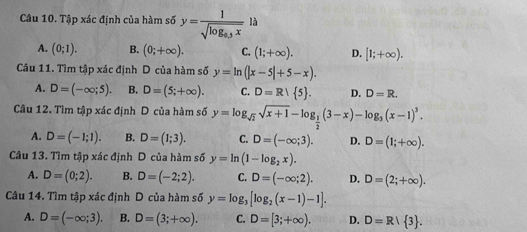 Tập xác định của hàm số y=frac 1sqrt(log _0.5)x la
A. (0;1). B. (0;+∈fty ). C. (1;+∈fty ). D. [1;+∈fty ). 
Câu 11. Tìm tập xác định D của hàm số y=ln (|x-5|+5-x).
A. D=(-∈fty ;5). B. D=(5;+∈fty ). C. D=R/ 5. D. D=R. 
Câu 12. Tìm tập xác định D của hàm số y=log _sqrt(2)sqrt(x+1)-log _ 1/2 (3-x)-log _3(x-1)^3.
A. D=(-1;1). B. D=(1;3). C. D=(-∈fty ;3). D. D=(1;+∈fty ). 
Câu 13. Tìm tập xác định D của hàm số y=ln (1-log _2x).
A. D=(0;2). B. D=(-2;2). C. D=(-∈fty ;2). D. D=(2;+∈fty ). 
Câu 14. Tìm tập xác định D của hàm số y=log _3[log _2(x-1)-1].
A. D=(-∈fty ;3). B. D=(3;+∈fty ). C. D=[3;+∈fty ). D. D=R/ 3.