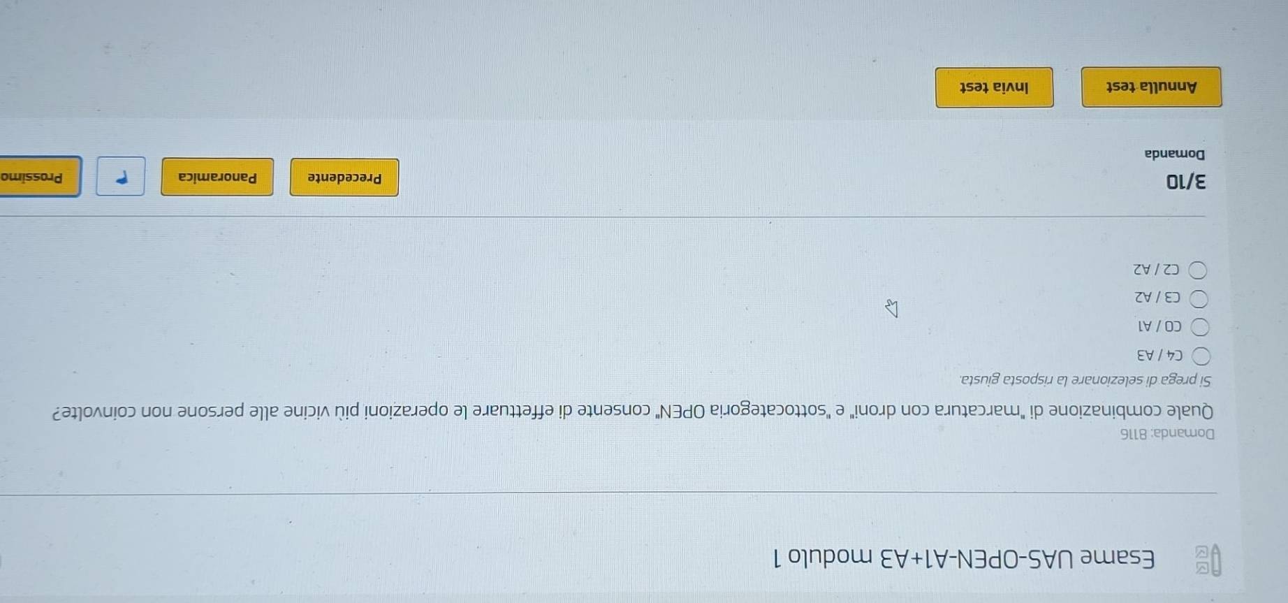 Esame UAS-OPEN-A1+A3 modulo 1
Domanda: 8116
Quale combinazione di "marcatura con droni" e "sottocategoria OPEN" consente di effettuare le operazioni più vicine alle persone non coinvolte?
Si prega di selezionare la risposta giusta.
C4 / A3
CO / A1
C3 / A2
C2 / A2
3/10 Precedente Panoramica P Prossimo
Domanda
Annulla test Invia test