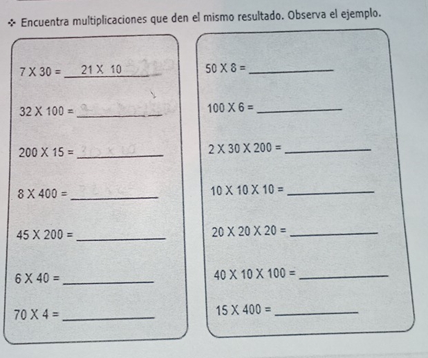 Encuentra multiplicaciones que den el mismo resultado. Observa el ejemplo.
7* 30= _ 21* 10 _ 
_ 50* 8=
_ 32* 100=
100* 6= _ 
_ 200* 15=
_ 2* 30* 200=
_ 8* 400=
10* 10* 10= _ 
_ 45* 200=
_ 20* 20* 20=
6* 40= _ 
_ 40* 10* 100=
_ 70* 4=
15* 400= _