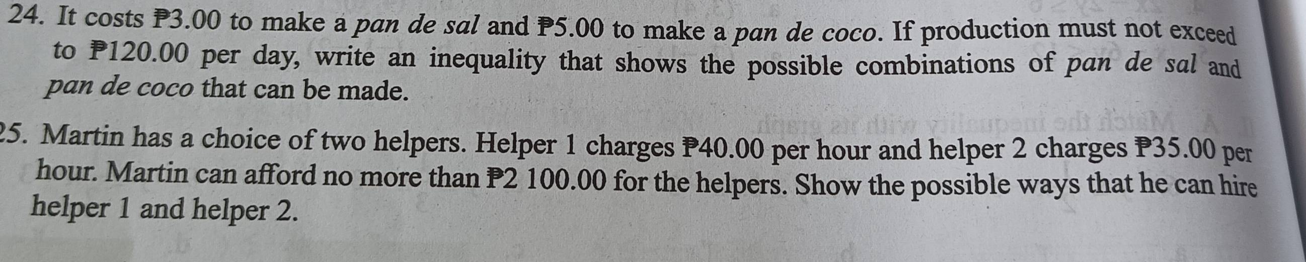 It costs P3.00 to make a pan de sal and P5.00 to make a pan de coco. If production must not exceed 
to P120.00 per day, write an inequality that shows the possible combinations of pan de sal and 
pan de coco that can be made. 
25. Martin has a choice of two helpers. Helper 1 charges P40.00 per hour and helper 2 charges P35.00 per
hour. Martin can afford no more than P2 100.00 for the helpers. Show the possible ways that he can hire 
helper 1 and helper 2.