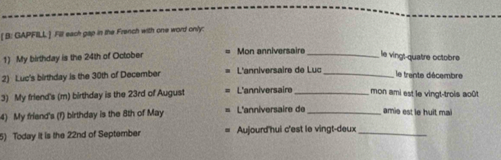 [ B: GAPFILL ] Fill each gap in the French with one word only: 
1) My birthday is the 24th of October Mon anniversaire_ 
le vingt-quatre octobre 
2) Luc's birthday is the 30th of December L'anniversaire de Luc_ 
le trente décembre 
3) My friend's (m) birthday is the 23rd of August L'anniversaire_ 
mon ami est le vingt-trois août 
4) My friend's (f) birthday is the 8th of May L'anniversaire de_ 
amie est le huit mai 
5) Today it is the 22nd of September Aujourd'hui c'est le vingt-deux_