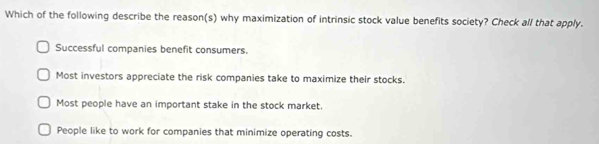 Which of the following describe the reason(s) why maximization of intrinsic stock value benefits society? Check all that apply.
Successful companies benefit consumers.
Most investors appreciate the risk companies take to maximize their stocks.
Most people have an important stake in the stock market.
People like to work for companies that minimize operating costs.