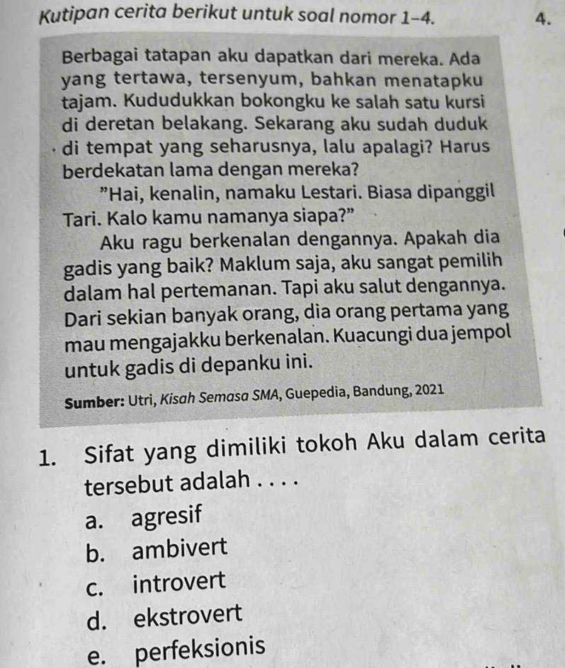 Kutipan cerita berikut untuk soal nomor 1-4. 4.
Berbagai tatapan aku dapatkan dari mereka. Ada
yang tertawa, tersenyum, bahkan menatapku
tajam. Kududukkan bokongku ke salah satu kursi
di deretan belakang. Sekarang aku sudah duduk
di tempat yang seharusnya, lalu apalagi? Harus
berdekatan lama dengan mereka?
"Hai, kenalin, namaku Lestari. Biasa dipanggil
Tari. Kalo kamu namanya siapa?”
Aku ragu berkenalan dengannya. Apakah dia
gadis yang baik? Maklum saja, aku sangat pemilih
dalam hal pertemanan. Tapi aku salut dengannya.
Dari sekian banyak orang, dia orang pertama yang
mau mengajakku berkenalan. Kuacungi dua jempol
untuk gadis di depanku ini.
Sumber: Utri, Kisah Semasa SMA, Guepedia, Bandung, 2021
1. Sifat yang dimiliki tokoh Aku dalam cerita
tersebut adalah . . . .
a. agresif
b. ambivert
c. introvert
d. ekstrovert
e. perfeksionis