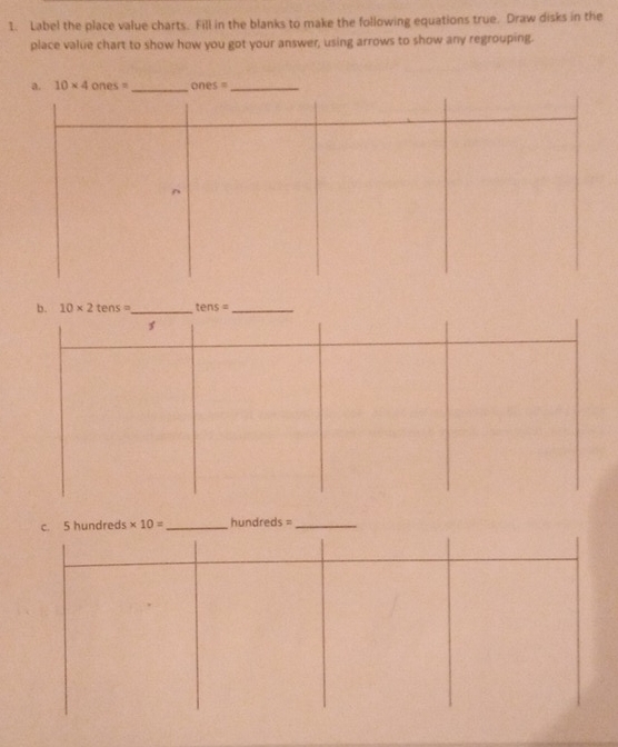 Label the place value charts. Fill in the blanks to make the following equations true. Draw disks in the
place value chart to show how you got your answer, using arrows to show any regrouping.
b. 10* 2tens= _ tens= _
c. 5 hundreds * 10= _ hundreds =_