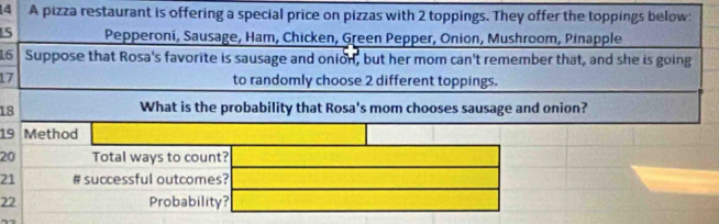 A pizza restaurant is offering a special price on pizzas with 2 toppings. They offer the toppings below:
15 * Pepperoni, Sausage, Ham, Chicken, Green Pepper, Onion, Mushroom, Pinapple 
15 Suppose that Rosa's favorite is sausage and onion, but her mom can't remember that, and she is going
17 to randomly choose 2 different toppings. 
18 
What is the probability that Rosa's mom chooses sausage and onion?
19 Method
20 Total ways to count?
21 # successful outcomes?
22 Probability?