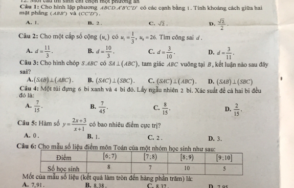 Mội cầu th sinh cm chộh một phương an
Câu 1: Cho hình lập phương BCD.A'B'C'D' có các cạnh bằng 1. Tính khoảng cách giữa hai
mặt phầng (ABB') và (CC'D').
A. 1. B. 2 . C. sqrt(2). D.  sqrt(2)/2 .
Câu 2: Cho một cấp số cộng (u_n) có u_1= 1/3 ,u_s=26 Tìm công sai d
A. d= 11/3 . B. d= 10/3 . C. d= 3/10 . D. d= 3/11 .
Câu 3: Cho hình chóp S.ABC có SA⊥ (ABC) , tam giác ABC vuông tại B, kết luận nào sau đây
sai?
A. (SAB)⊥ (ABC). B. (SAC)⊥ (SBC). C. (SAC)⊥ (ABC). D. (SAB)⊥ (SBC)
Câu 4: Một túi đựng 6 bi xanh và 4 bi đỏ. Lấy ngẫu nhiên 2 bi. Xác suất đề cả hai bi đều
đỏ là:
A.  7/15 . B.  7/45 . C.  8/15 . D.  2/15 .
Câu 5: Hàm số y= (2x+3)/x+1  có bao nhiêu điểm cực trị?
A. 0 . B. 1. C. 2 . D. 3.
Câu 6: Cho mẫu số liệu điểm môn
a mẫu số liệu (kết quả làm tròn đến hàng phần trăm) là:
A. 7,91 . B. 8.38 . C. 8 37 . D. 7 95