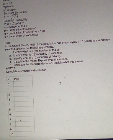 mu =np
Variance
Standard Deviation sigma^2=npq
sigma =sqrt(npq)
Binomial Probability:
P(x)=_nC_xp^xq^(n-x)
n= number of trials
p= probability of 'success'
q= probability of "failure" (q=1· p)
x= the number of successes
PART 1
In the United States, 40% of the population has brown eyes. If 15 people are randomly
selected, answer the following questions.
1. Identify what is n (the number of trials).
2. Identify what is p (probability of success).
3. Identify what is q (probability of failure).
4. Calculate the mean. Explain what this means.
PART 2 5. Calculate the standard deviation. Explain what this means.
Complete a probability distribution.