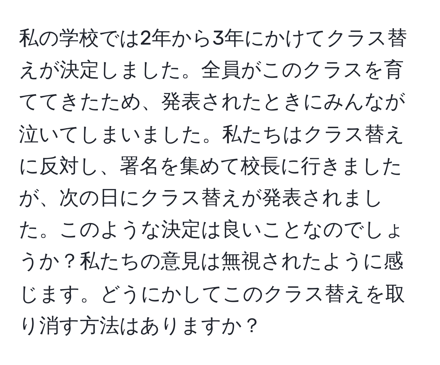 私の学校では2年から3年にかけてクラス替えが決定しました。全員がこのクラスを育ててきたため、発表されたときにみんなが泣いてしまいました。私たちはクラス替えに反対し、署名を集めて校長に行きましたが、次の日にクラス替えが発表されました。このような決定は良いことなのでしょうか？私たちの意見は無視されたように感じます。どうにかしてこのクラス替えを取り消す方法はありますか？