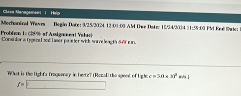 Class Management I Help 
Mechanical Waves Begin Date: 9/25/2024 12:01: 00 AM Due Date: 10/24/2024 11:59:0 0 PM End Date: 
Problem 1: (25% of Assignment Value) 
Consider a typical red laser pointer with wavelength 648 nm. 
What is the light's frequency in hertz? (Recall the speed of light c=3.0* 10^8m/s.)
f=□