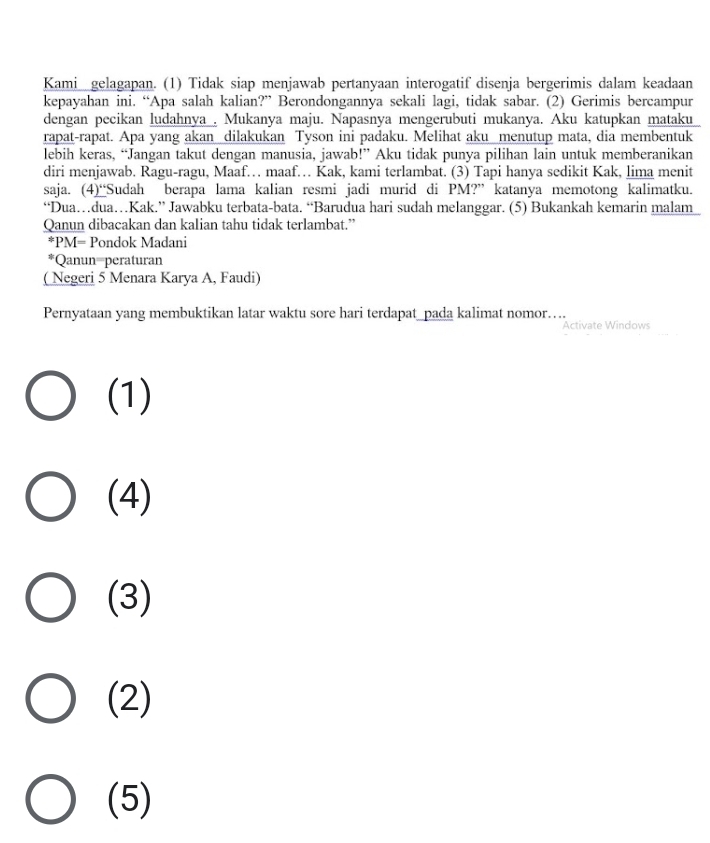 Kamigelagapan. (1) Tidak siap menjawab pertanyaan interogatif disenja bergerimis dalam keadaan
kepayahan ini. “Apa salah kalian?” Berondongannya sekali lagi, tidak sabar. (2) Gerimis bercampur
dengan pecikan ludahnya , Mukanya maju. Napasnya mengerubuti mukanya. Aku katupkan mataku
rapat-rapat. Apa yang akan dilakukan Tyson ini padaku. Melihat aku menutup mata, dia membentuk
lebih keras, “Jangan takut dengan manusia, jawab!” Aku tidak punya pilihan lain untuk memberanikan
diri menjawab. Ragu-ragu, Maaf… maaf… Kak, kami terlambat. (3) Tapi hanya sedikit Kak, lima menit
saja. (4)“Sudah berapa lama kalian resmi jadi murid di PM?” katanya memotong kalimatku.
“Dua…dua…Kak.” Jawabku terbata-bata. “Barudua hari sudah melanggar. (5) Bukankah kemarin malam
Qanun dibacakan dan kalian tahu tidak terlambat.”
*PM= Pondok Madani
*Qanun-peraturan
( Negeri 5 Menara Karya A, Faudi)
Pernyataan yang membuktikan latar waktu sore hari terdapat_pada kalimat nomor…...
Activate Windows
(1)
(4)
(3)
(2)
(5)