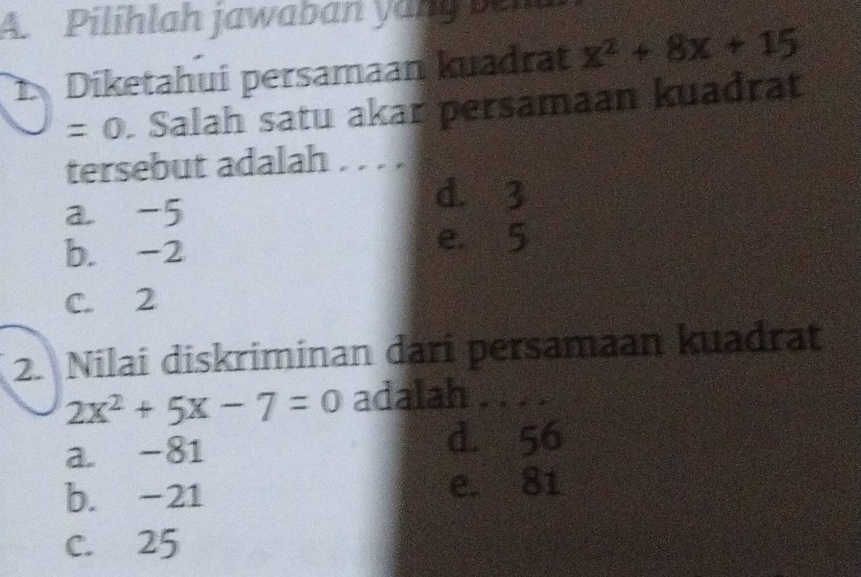 Pilihlah jawaban yang pn
Diketahui persamaan kuadrat x^2+8x+15
=0. Salah satu akar persamaan kuadrat
tersebut adalah . . . .
a -5
d. 3
b. -2
e. 5
C. 2
2. Nilai diskriminan dari persamaan kuadrat
2x^2+5x-7=0 adalah . . . .
a. -81
d. 56
b. -21 e. 81
C. 25