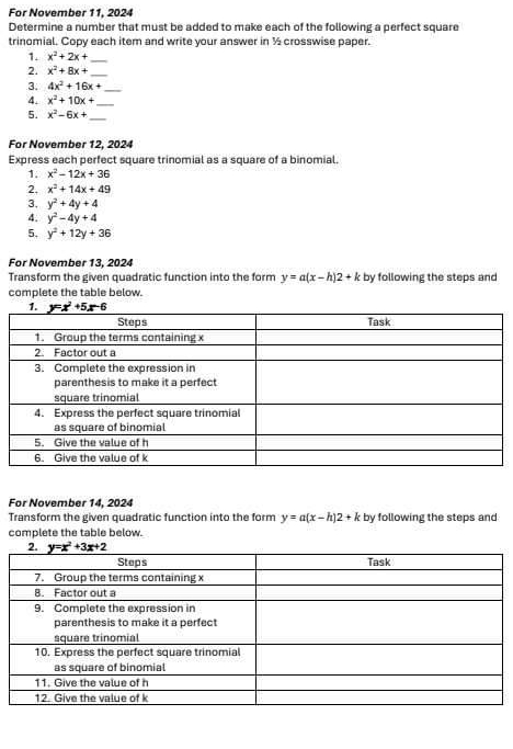 For November 11, 2024
Determine a number that must be added to make each of the following a perfect square
trinomial. Copy each item and write your answer in ½ crosswise paper.
1. x^2+2x+ _
2. x^2+8x+ _
3. 4x^2+16x+ _
4. x^2+10x+ _
5. x^2-6x+ _
For November 12, 2024
Express each perfect square trinomial as a square of a binomial.
1. x^2-12x+36
2. x^2+14x+49
3. y^2+4y+4
4. y^2-4y+4
5. y^2+12y+36
For November 13, 2024
Transform the given quadratic function into the form y=a(x-h)2+k by following the steps and
complete the table below.
For November 14, 2024
Transform the given quadratic function into the form y=a(x-h)2+k by following the steps and
complete the table below.