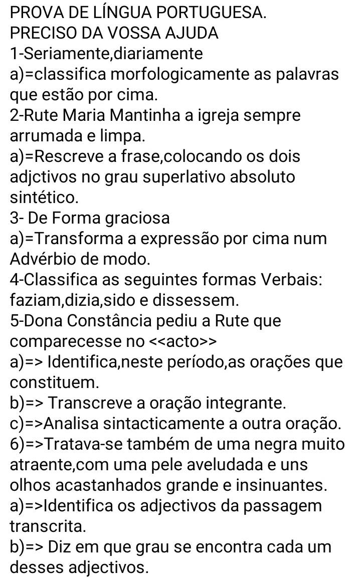 PROVA DE LÍNGUA PORTUGUESA. 
PRECISO DA VOSSA AJUDA 
1-Seriamente, diariamente 
a)=classifica morfologicamente as palavras 
que estão por cima. 
2-Rute Maria Mantinha a igreja sempre 
arrumada e limpa. 
a)=Rescreve a frase,colocando os dois 
adjctivos no grau superlativo absoluto 
sintético. 
3- De Forma graciosa 
a)=Transforma a expressão por cima num 
Advérbio de modo. 
4-Classifica as seguintes formas Verbais: 
faziam,dizia,sido e dissessem. 
5-Dona Constância pediu a Rute que 
comparecesse no <<acto>> 
a)=> Identifica,neste período,as orações que 
constituem. 
b)=> Transcreve a oração integrante. 
c)=>Analisa sintacticamente a outra oração. 
6)=>Tratava-se também de uma negra muito 
atraente,com uma pele aveludada e uns 
olhos acastanhados grande e insinuantes. 
a)=>Identifica os adjectivos da passagem 
transcrita. 
b)=> Diz em que grau se encontra cada um 
desses adjectivos.