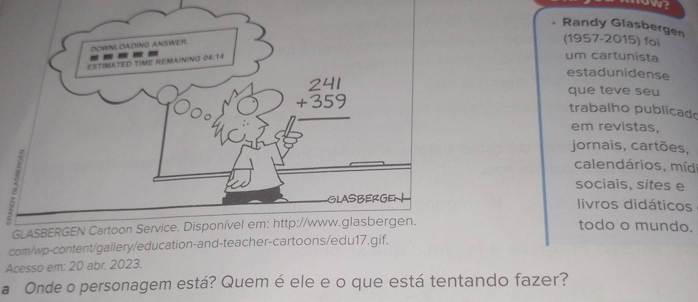 ow?
Randy Glasbergen
(1957-2015) foi
um cartunista
estadunidense
que teve seu
trabalho publicad
em revistas,
jornais, cartões,
calendários, míd
sociais, sites e
livros didáticos
todo o mundo.
com/wp-content/gallery/education-and-teacher-cartoons/edu17.gif.
Acesso em: 20 abr. 2023.
a Onde o personagem está? Quem é ele e o que está tentando fazer?