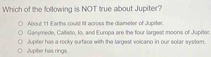 Which of the following is NOT true about Jupiter?
About 11 Earths could fit across the diameter of Jupiter.
Ganymede, Callisto, Io, and Europa are the four largest moons of Jupiter.
Jupiter has a rocky surface with the largest volcano in our solar system.
Jupiter has rings.