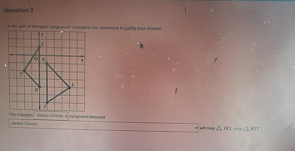 ls the pair of trangies congruent? Complete the statement to justify your answer 
The triangles Select Choice 、 congruent because 
Select Choice will map △ JKL onto △ RST