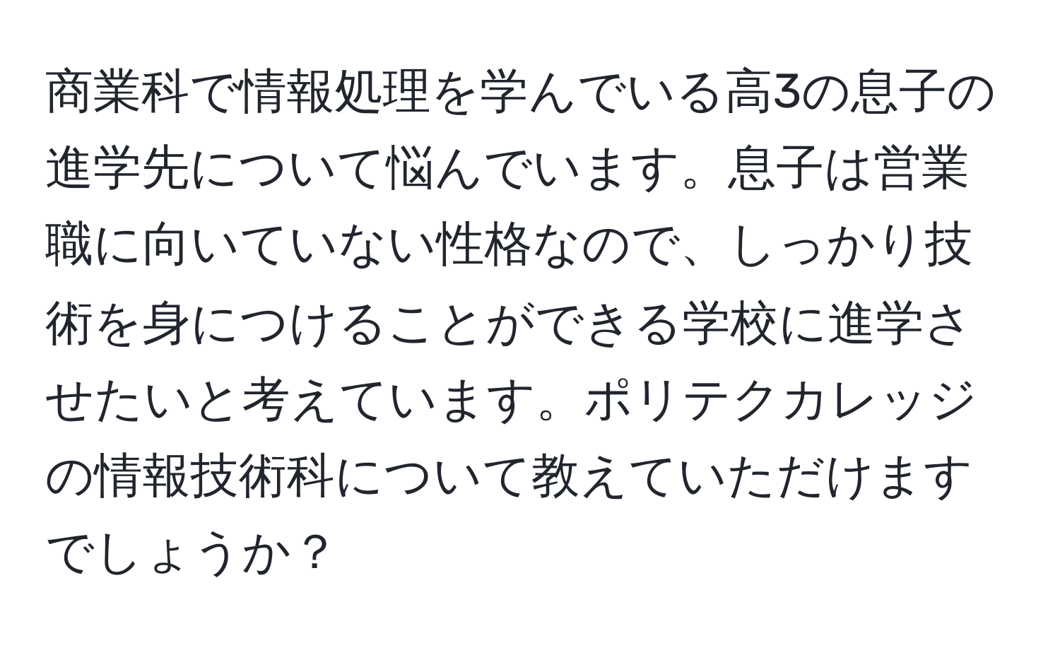 商業科で情報処理を学んでいる高3の息子の進学先について悩んでいます。息子は営業職に向いていない性格なので、しっかり技術を身につけることができる学校に進学させたいと考えています。ポリテクカレッジの情報技術科について教えていただけますでしょうか？