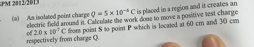 PM 2012/2013
Q=5* 10^(-6)C is placed in a region and it creates an 
(a) An isolated point charge electric field around it. Calculate the work done to move a positive test charge 
of 2.0* 10^(-7)C from point S to point P which is located at 60 cm and 30 cm
respectively from charge Q.